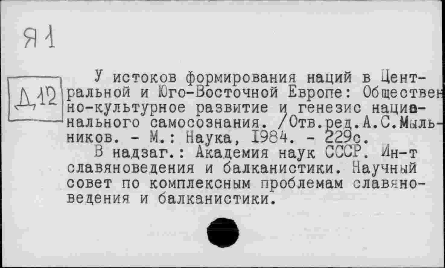 ﻿----- У истоков формирования наций в Цент-/\ ДЛ ральной и Юго-Восточной Европе: Обществе но-культурное развитие и генезис нациа------‘нального самосознания. /Отв.ред.А.С.Мыль ников. - М.: Наука, 1984. - 229с.
В надзаг.: Академия наук СССР. Ин-т славяноведения и балканистики. Научный совет по комплексным проблемам славяноведения и балканистики.